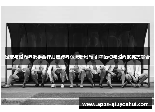 足球与时尚界携手合作打造跨界潮流新风尚 引领运动与时尚的完美融合