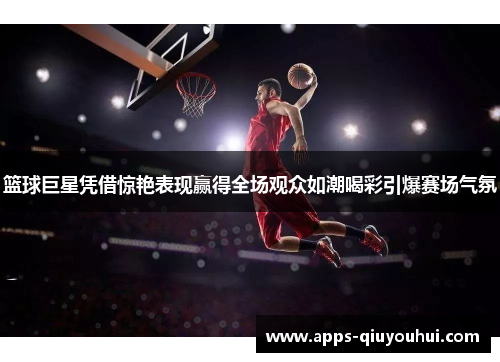 篮球巨星凭借惊艳表现赢得全场观众如潮喝彩引爆赛场气氛