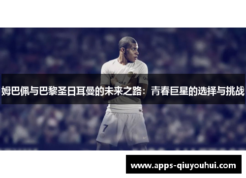 姆巴佩与巴黎圣日耳曼的未来之路：青春巨星的选择与挑战