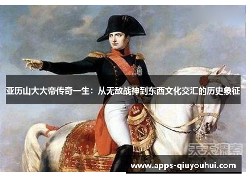 亚历山大大帝传奇一生：从无敌战神到东西文化交汇的历史象征
