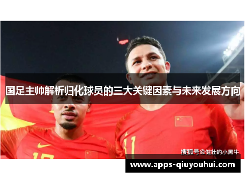 国足主帅解析归化球员的三大关键因素与未来发展方向