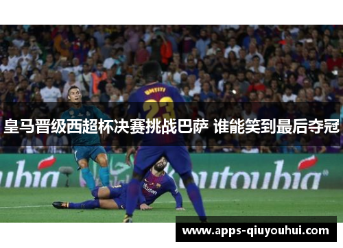 皇马晋级西超杯决赛挑战巴萨 谁能笑到最后夺冠