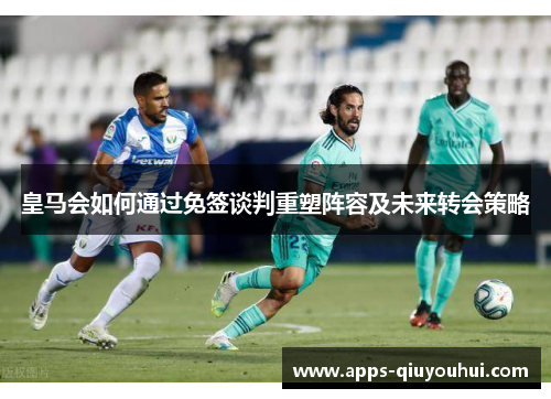 皇马会如何通过免签谈判重塑阵容及未来转会策略