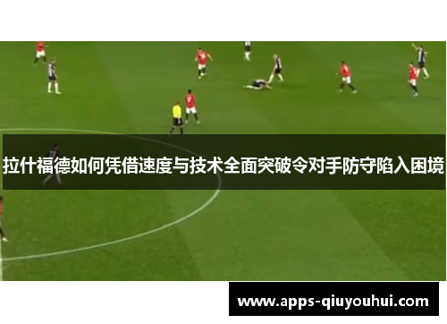 拉什福德如何凭借速度与技术全面突破令对手防守陷入困境